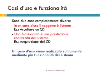 Casi d’uso e funzionalità Sono due cose completamente diverse -  In un caso d’uso il soggetto è l’utente   Es.: Ascoltare un CD -  Una funzionalità è una prestazione    realizzata dal sistema   Es.: Acquisizione del CD Un caso d’uso viene realizzato solitamente mediante più funzionalità del sistema R.Polillo - Ottobre 2010 