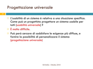 Progettazione universale L’usabilità di un sistema è relativa a una situazione specifica. Come può un progettista progettare un sistema usabile per tutti ( usabilità universale ) ? È molto difficile. Può però cercare di soddisfare le esigenze più diffuse, e fornire la possibilità di personalizzare il sistema  (progettazione universale) R.Polillo - Ottobre 2010 