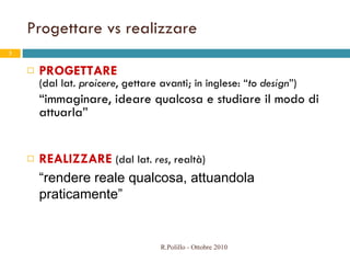 Progettare vs realizzare PROGETTARE   (dal lat.  proicere , gettare avanti;  in inglese: “ to design ”) “ immaginare, ideare qualcosa e studiare il modo di attuarla”   REALIZZARE  (dal lat.  res , realtà) “ rendere reale qualcosa, attuandola praticamente” R.Polillo - Ottobre 2010 
