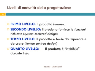 Livelli di maturità della progettazione PRIMO LIVELLO:  Il prodotto  funziona SECONDO LIVELLO:  Il prodotto fornisce le  funzioni  richieste ( system centered design ) TERZO LIVELLO:  Il prodotto è  facile  da imparare e da usare ( human centred design ) QUARTO LIVELLO: Il prodotto è “ invisibile”   durante l’uso R.Polillo - Ottobre 2010 