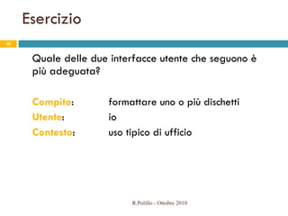 Esercizio Quale delle due interfacce utente che seguono è più adeguata? Compito :  formattare uno o più dischetti Utente :    io Contesto :  uso tipico di ufficio R.Polillo - Ottobre 2010 