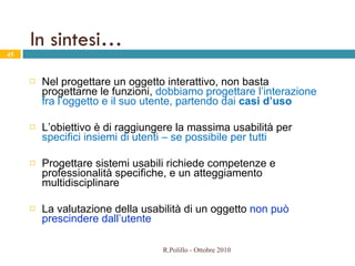 In sintesi… Nel progettare un oggetto interattivo, non basta progettarne le funzioni,  dobbiamo progettare l’interazione fra l’oggetto e il suo utente, partendo dai  casi d’uso  L’obiettivo è di raggiungere la massima usabilità per  specifici insiemi di utenti – se possibile per tutti Progettare sistemi usabili richiede competenze e professionalità specifiche, e un atteggiamento multidisciplinare  La valutazione della usabilità di un oggetto  non può prescindere dall’utente R.Polillo - Ottobre 2010 