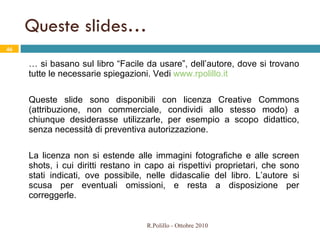Queste slides… …  si basano sul libro “Facile da usare”, dell’autore, dove si trovano tutte le necessarie spiegazioni. Vedi  www.rpolillo.it Queste slide sono disponibili con licenza Creative Commons (attribuzione, non commerciale, condividi allo stesso modo) a chiunque desiderasse utilizzarle, per esempio a scopo didattico, senza necessità di preventiva autorizzazione.  La licenza non si estende alle immagini fotografiche e alle screen shots, i cui diritti restano in capo ai rispettivi proprietari, che sono stati indicati, ove possibile, nelle didascalie del libro. L’autore si scusa per eventuali omissioni, e resta a disposizione per correggerle. R.Polillo - Ottobre 2010 