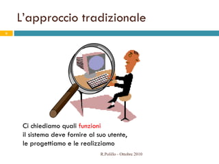 L’approccio tradizionale Ci chiediamo quali  funzioni   il sistema deve fornire al suo utente,  le progettiamo e le realizziamo R.Polillo - Ottobre 2010 