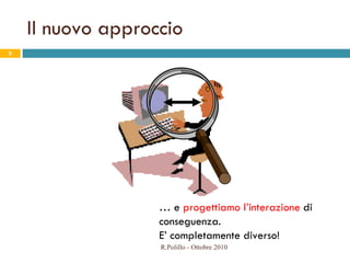 Il nuovo approccio  …  e  progettiamo l’interazione  di conseguenza. E’ completamente diverso! R.Polillo - Ottobre 2010 