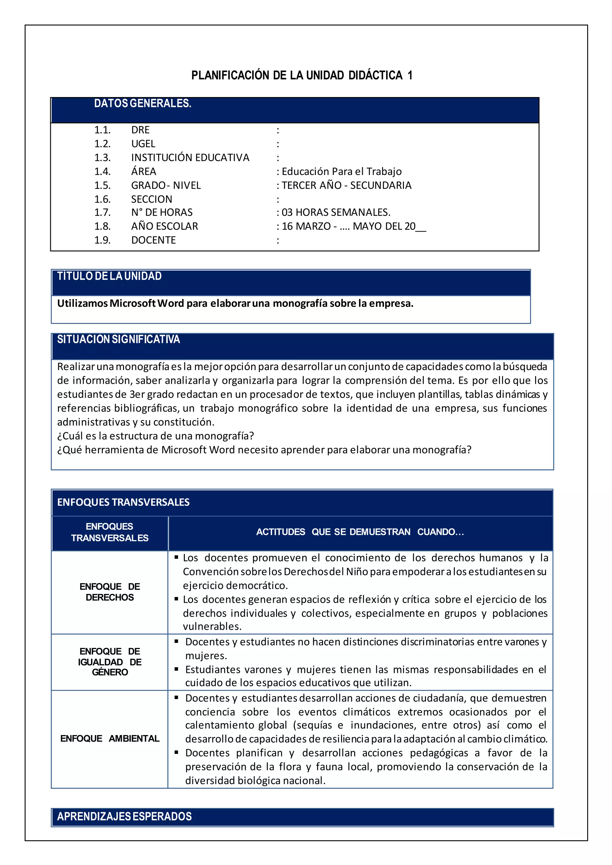 PLANIFICACIÓN DE LA UNIDAD DIDÁCTICA 1
DATOSGENERALES.
1.1. DRE :
1.2. UGEL :
1.3. INSTITUCIÓN EDUCATIVA :
1.4. ÁREA : Educación Para el Trabajo
1.5. GRADO- NIVEL : TERCER AÑO - SECUNDARIA
1.6. SECCION :
1.7. N° DE HORAS : 03 HORAS SEMANALES.
1.8. AÑO ESCOLAR : 16 MARZO - …. MAYO DEL 20__
1.9. DOCENTE :
TÍTULO DELAUNIDAD
UtilizamosMicrosoftWord para elaboraruna monografía sobre la empresa.
SITUACIÓNSIGNIFICATIVA
Realizarunamonografíaesla mejoropciónpara desarrollarunconjuntode capacidadescomolabúsqueda
de información, saber analizarla y organizarla para lograr la comprensión del tema. Es por ello que los
estudiantesde 3er grado redactan en un procesador de textos, que incluyen plantillas, tablas dinámicas y
referencias bibliográficas, un trabajo monográfico sobre la identidad de una empresa, sus funciones
administrativas y su constitución.
¿Cuál es la estructura de una monografía?
¿Qué herramienta de Microsoft Word necesito aprender para elaborar una monografía?
ENFOQUES TRANSVERSALES
ENFOQUES
TRANSVERSALES
ACTITUDES QUE SE DEMUESTRAN CUANDO…
ENFOQUE DE
DERECHOS
 Los docentes promueven el conocimiento de los derechos humanos y la
ConvenciónsobrelosDerechosdel Niñoparaempoderaralosestudiantesensu
ejercicio democrático.
 Los docentes generan espacios de reflexión y crítica sobre el ejercicio de los
derechos individuales y colectivos, especialmente en grupos y poblaciones
vulnerables.
ENFOQUE DE
IGUALDAD DE
GÉNERO
 Docentes y estudiantes no hacen distinciones discriminatorias entre varones y
mujeres.
 Estudiantes varones y mujeres tienen las mismas responsabilidades en el
cuidado de los espacios educativos que utilizan.
ENFOQUE AMBIENTAL
 Docentes y estudiantesdesarrollan acciones de ciudadanía, que demuestren
conciencia sobre los eventos climáticos extremos ocasionados por el
calentamiento global (sequías e inundaciones, entre otros) así como el
desarrollode capacidades de resilienciaparalaadaptaciónal cambioclimático.
 Docentes planifican y desarrollan acciones pedagógicas a favor de la
preservación de la flora y fauna local, promoviendo la conservación de la
diversidad biológica nacional.
APRENDIZAJESESPERADOS
 