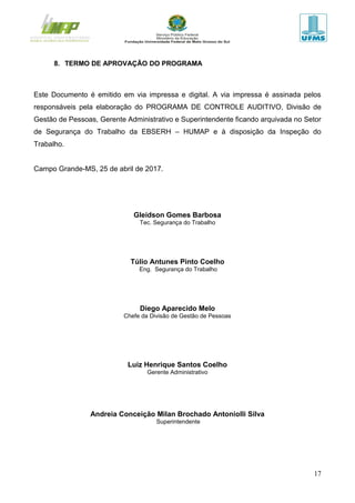 17
8. TERMO DE APROVAÇÃO DO PROGRAMA
Este Documento é emitido em via impressa e digital. A via impressa é assinada pelos
responsáveis pela elaboração do PROGRAMA DE CONTROLE AUDITIVO, Divisão de
Gestão de Pessoas, Gerente Administrativo e Superintendente ficando arquivada no Setor
de Segurança do Trabalho da EBSERH – HUMAP e à disposição da Inspeção do
Trabalho.
Campo Grande-MS, 25 de abril de 2017.
Gleidson Gomes Barbosa
Tec. Segurança do Trabalho
Túlio Antunes Pinto Coelho
Eng. Segurança do Trabalho
Diego Aparecido Melo
Chefe da Divisão de Gestão de Pessoas
Luiz Henrique Santos Coelho
Gerente Administrativo
Andreia Conceição Milan Brochado Antoniolli Silva
Superintendente
 