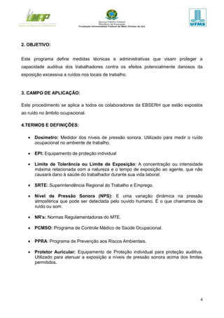 4
2. OBJETIVO:
Este programa define medidas técnicas e administrativas que visam proteger a
capacidade auditiva dos trabalhadores contra os efeitos potencialmente danosos da
exposição excessiva a ruídos nos locais de trabalho.
3. CAMPO DE APLICAÇÃO:
Este procedimento se aplica a todos os colaboradores da EBSERH que estão expostos
ao ruído no âmbito ocupacional.
4.TERMOS E DEFINIÇÕES:
 Dosímetro: Medidor dos níveis de pressão sonora. Utilizado para medir o ruído
ocupacional no ambiente de trabalho.
 EPI: Equipamento de proteção individual
 Limite de Tolerância ou Limite de Exposição: A concentração ou intensidade
máxima relacionada com a natureza e o tempo de exposição ao agente, que não
causará dano à saúde do trabalhador durante sua vida laboral.
 SRTE: Superintendência Regional do Trabalho e Emprego.
 Nível de Pressão Sonora (NPS): E uma variação dinâmica na pressão
atmosférica que pode ser detectada pelo ouvido humano. É o que chamamos de
ruído ou som.
 NR’s: Normas Regulamentadoras do MTE.
 PCMSO: Programa de Controle Médico de Saúde Ocupacional.
 PPRA: Programa de Prevenção aos Riscos Ambientais.
 Protetor Auricular: Equipamento de Proteção individual para proteção auditiva.
Utilizado para atenuar a exposição a níveis de pressão sonora acima dos limites
permitidos.
 