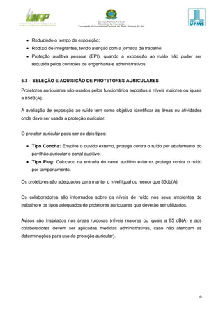 6
 Reduzindo o tempo de exposição;
 Rodízio de integrantes, tendo atenção com a jornada de trabalho;
 Proteção auditiva pessoal (EPI), quando a exposição ao ruído não puder ser
reduzida pelos controles de engenharia e administrativos.
5.3 – SELEÇÃO E AQUISIÇÃO DE PROTETORES AURICULARES
Protetores auriculares são usados pelos funcionários expostos a níveis maiores ou iguais
a 85dB(A).
A avaliação de exposição ao ruído tem como objetivo identificar as áreas ou atividades
onde deve ser usada a proteção auricular.
O protetor auricular pode ser de dois tipos:
 Tipo Concha: Envolve o ouvido externo, protege contra o ruído por abafamento do
pavilhão auricular e canal auditivo;
 Tipo Plug: Colocado na entrada do canal auditivo externo, protege contra o ruído
por tamponamento.
Os protetores são adequados para manter o nível igual ou menor que 85db(A).
Os colaboradores são informados sobre os níveis de ruído nos seus ambientes de
trabalho e os tipos adequados de protetores auriculares que deverão ser utilizados.
Avisos são instalados nas áreas ruidosas (níveis maiores ou iguais a 85 dB(A) e aos
colaboradores devem ser aplicadas medidas administrativas, caso não atendam as
determinações para uso de proteção auricular).
 