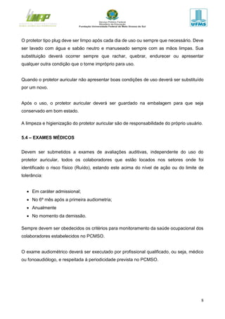 8
O protetor tipo plug deve ser limpo após cada dia de uso ou sempre que necessário. Deve
ser lavado com água e sabão neutro e manuseado sempre com as mãos limpas. Sua
substituição deverá ocorrer sempre que rachar, quebrar, endurecer ou apresentar
qualquer outra condição que o torne impróprio para uso.
Quando o protetor auricular não apresentar boas condições de uso deverá ser substituído
por um novo.
Após o uso, o protetor auricular deverá ser guardado na embalagem para que seja
conservado em bom estado.
A limpeza e higienização do protetor auricular são de responsabilidade do próprio usuário.
5.4 – EXAMES MÉDICOS
Devem ser submetidos a exames de avaliações auditivas, independente do uso do
protetor auricular, todos os colaboradores que estão locados nos setores onde foi
identificado o risco físico (Ruído), estando este acima do nível de ação ou do limite de
tolerância:
 Em caráter admissional;
 No 6º mês após a primeira audiometria;
 Anualmente
 No momento da demissão.
Sempre devem ser obedecidos os critérios para monitoramento da saúde ocupacional dos
colaboradores estabelecidos no PCMSO.
O exame audiométrico deverá ser executado por profissional qualificado, ou seja, médico
ou fonoaudiólogo, e respeitada à periodicidade prevista no PCMSO.
 