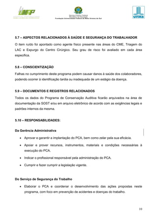 10
5.7 – ASPECTOS RELACIONADOS À SAÚDE E SEGURANÇA DO TRABALHADOR
O item ruído foi apontado como agente físico presente nas áreas do CME, Triagem do
LAC e Expurgo do Centro Cirúrgico. Seu grau de risco foi avaliado em cada área
especifica.
5.8 – CONSCIENTIZAÇÃO
Falhas no cumprimento deste programa podem causar danos à saúde dos colaboradores,
podendo ocorrer à identificação tardia ou inadequada de um estágio da doença.
5.9 – DOCUMENTOS E REGISTROS RELACIONADOS
Todos os dados do Programa de Conservação Auditiva ficarão arquivados na área de
documentação da SOST e/ou em arquivo eletrônico de acordo com as exigências legais e
padrões internos da mesma.
5.10 – RESPONSABILIDADES:
Da Gerência Administrativa
 Aprovar e garantir a implantação do PCA, bem como zelar pela sua eficácia.
 Apoiar e prover recursos, instrumentos, materiais e condições necessárias à
execução do PCA.
 Indicar o profissional responsável pela administração do PCA.
 Cumprir e fazer cumprir a legislação vigente.
Do Serviço de Segurança do Trabalho
 Elaborar o PCA e coordenar o desenvolvimento das ações propostas neste
programa, com foco em prevenção de acidentes e doenças do trabalho.
 