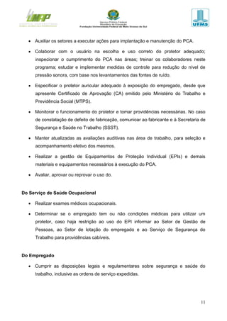 11
 Auxiliar os setores a executar ações para implantação e manutenção do PCA.
 Colaborar com o usuário na escolha e uso correto do protetor adequado;
inspecionar o cumprimento do PCA nas áreas; treinar os colaboradores neste
programa; estudar e implementar medidas de controle para redução do nível de
pressão sonora, com base nos levantamentos das fontes de ruído.
 Especificar o protetor auricular adequado à exposição do empregado, desde que
apresente Certificado de Aprovação (CA) emitido pelo Ministério do Trabalho e
Previdência Social (MTPS).
 Monitorar o funcionamento do protetor e tomar providências necessárias. No caso
de constatação de defeito de fabricação, comunicar ao fabricante e à Secretaria de
Segurança e Saúde no Trabalho (SSST).
 Manter atualizadas as avaliações auditivas nas área de trabalho, para seleção e
acompanhamento efetivo dos mesmos.
 Realizar a gestão de Equipamentos de Proteção Individual (EPIs) e demais
materiais e equipamentos necessários à execução do PCA.
 Avaliar, aprovar ou reprovar o uso do.
Do Serviço de Saúde Ocupacional
 Realizar exames médicos ocupacionais.
 Determinar se o empregado tem ou não condições médicas para utilizar um
protetor, caso haja restrição ao uso do EPI informar ao Setor de Gestão de
Pessoas, ao Setor de lotação do empregado e ao Serviço de Segurança do
Trabalho para providências cabíveis.
Do Empregado
 Cumprir as disposições legais e regulamentares sobre segurança e saúde do
trabalho, inclusive as ordens de serviço expedidas.
 