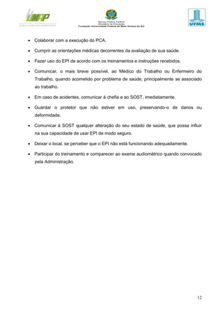 12
 Colaborar com a execução do PCA.
 Cumprir as orientações médicas decorrentes da avaliação de sua saúde.
 Fazer uso do EPI de acordo com os treinamentos e instruções recebidos.
 Comunicar, o mais breve possível, ao Médico do Trabalho ou Enfermeiro do
Trabalho, quando acometido por problema de saúde, principalmente se associado
ao trabalho.
 Em caso de acidentes, comunicar à chefia e ao SOST, imediatamente.
 Guardar o protetor que não estiver em uso, preservando-o de danos ou
deformidade.
 Comunicar à SOST qualquer alteração do seu estado de saúde, que possa influir
na sua capacidade de usar EPI de modo seguro.
 Deixar o local, se perceber que o EPI não está funcionando adequadamente.
 Participar do treinamento e comparecer ao exame audiométrico quando convocado
pela Administração.
 