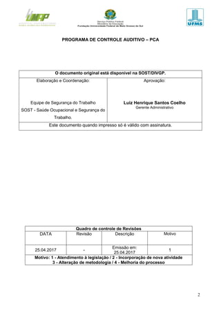 2
PROGRAMA DE CONTROLE AUDITIVO – PCA
O documento original está disponível na SOST/DIVGP.
Elaboração e Coordenação:
Equipe de Segurança do Trabalho
SOST - Saúde Ocupacional e Segurança do
Trabalho.
Aprovação:
Luiz Henrique Santos Coelho
Gerente Administrativo
Este documento quando impresso só é válido com assinatura.
Quadro de controle de Revisões
DATA Revisão Descrição Motivo
25.04.2017 -
Emissão em:
25.04.2017
1
Motivo: 1 - Atendimento à legislação / 2 - Incorporação de nova atividade
3 - Alteração de metodologia / 4 - Melhoria do processo
 