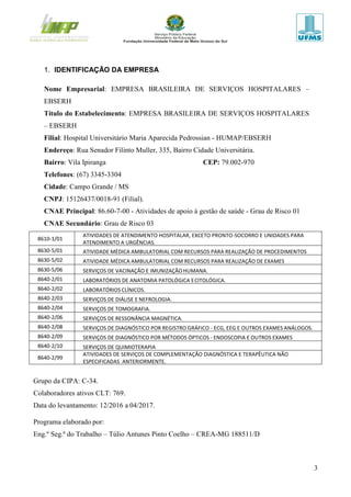 3
1. IDENTIFICAÇÃO DA EMPRESA
Nome Empresarial: EMPRESA BRASILEIRA DE SERVIÇOS HOSPITALARES –
EBSERH
Título do Estabelecimento: EMPRESA BRASILEIRA DE SERVIÇOS HOSPITALARES
– EBSERH
Filial: Hospital Universitário Maria Aparecida Pedrossian - HUMAP/EBSERH
Endereço: Rua Senador Filinto Muller, 335, Bairro Cidade Universitária.
Bairro: Vila Ipiranga CEP: 79.002-970
Telefones: (67) 3345-3304
Cidade: Campo Grande / MS
CNPJ: 15126437/0018-91 (Filial).
CNAE Principal: 86.60-7-00 - Atividades de apoio à gestão de saúde - Grau de Risco 01
CNAE Secundário: Grau de Risco 03
8610-1/01
ATIVIDADES DE ATENDIMENTO HOSPITALAR, EXCETO PRONTO-SOCORRO E UNIDADES PARA
ATENDIMENTO A URGÊNCIAS.
8630-5/01 ATIVIDADE MÉDICA AMBULATORIAL COM RECURSOS PARA REALIZAÇÃO DE PROCEDIMENTOS
CIRÚRGICOS.8630-5/02 ATIVIDADE MÉDICA AMBULATORIAL COM RECURSOS PARA REALIZAÇÃO DE EXAMES
COMPLEMENTARES.8630-5/06 SERVIÇOS DE VACINAÇÃO E IMUNIZAÇÃOHUMANA.
8640-2/01 LABORATÓRIOS DE ANATOMIA PATOLÓGICA ECITOLÓGICA.
8640-2/02 LABORATÓRIOS CLÍNICOS.
8640-2/03 SERVIÇOS DE DIÁLISE E NEFROLOGIA.
8640-2/04 SERVIÇOS DE TOMOGRAFIA.
8640-2/06 SERVIÇOS DE RESSONÂNCIA MAGNÉTICA.
8640-2/08 SERVIÇOS DE DIAGNÓSTICO POR REGISTRO GRÁFICO - ECG, EEG E OUTROS EXAMES ANÁLOGOS.
8640-2/09 SERVIÇOS DE DIAGNÓSTICO POR MÉTODOS ÓPTICOS - ENDOSCOPIA E OUTROS EXAMES
ANÁLOGOS.8640-2/10 SERVIÇOS DE QUIMIOTERAPIA
8640-2/99
ATIVIDADES DE SERVIÇOS DE COMPLEMENTAÇÃO DIAGNÓSTICA E TERAPÊUTICA NÃO
ESPECIFICADAS ANTERIORMENTE.
Grupo da CIPA: C-34.
Colaboradores ativos CLT: 769.
Data do levantamento: 12/2016 a 04/2017.
Programa elaborado por:
Eng.º Seg.ª do Trabalho – Túlio Antunes Pinto Coelho – CREA-MG 188511/D
 