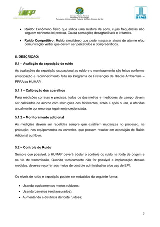 5
 Ruído: Fenômeno físico que indica uma mistura de sons, cujas freqüências não
seguem nenhuma lei precisa. Causa sensações desagradáveis e irritantes.
 Ruído Competitivo: Ruído simultâneo que pode mascarar sinais de alarme e/ou
comunicação verbal que devem ser percebidos e compreendidos.
5. DESCRIÇÃO:
5.1 – Avaliação da exposição de ruído
As avaliações da exposição ocupacional ao ruído e o monitoramento são feitos conforme
antecipação e reconhecimento feito no Programa de Prevenção de Riscos Ambientais –
PPRA do HUMAP.
5.1.1 – Calibração dos aparelhos
Para medições corretas e precisas, todos os dosímetros e medidores de campo devem
ser calibrados de acordo com instruções dos fabricantes, antes e após o uso, e aferidas
anualmente por empresa legalmente credenciada.
5.1.2 – Monitoramento adicional
As medições devem ser repetidas sempre que existirem mudanças no processo, na
produção, nos equipamentos ou controles, que possam resultar em exposição de Ruído
Adicional ou Novo.
5.2 – Controle do Ruído
Sempre que possível, o HUMAP deverá adotar o controle do ruído na fonte de origem e
na via de transmissão. Quando tecnicamente não for possível a implantação dessas
medidas, deve-se recorrer aos meios de controle administrativo e/ou uso de EPI.
Os níveis de ruído e exposição podem ser reduzidos da seguinte forma:
 Usando equipamentos menos ruidosos;
 Usando barreiras (enclausurados);
 Aumentando a distância da fonte ruidosa;
 