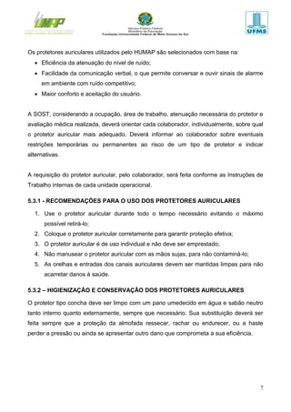 7
Os protetores auriculares utilizados pelo HUMAP são selecionados com base na:
 Eficiência da atenuação do nível de ruído;
 Facilidade da comunicação verbal, o que permite conversar e ouvir sinais de alarme
em ambiente com ruído competitivo;
 Maior conforto e aceitação do usuário.
A SOST, considerando a ocupação, área de trabalho, atenuação necessária do protetor e
avaliação médica realizada, deverá orientar cada colaborador, individualmente, sobre qual
o protetor auricular mais adequado. Deverá informar ao colaborador sobre eventuais
restrições temporárias ou permanentes ao risco de um tipo de protetor e indicar
alternativas.
A requisição do protetor auricular, pelo colaborador, será feita conforme as Instruções de
Trabalho internas de cada unidade operacional.
5.3.1 - RECOMENDAÇÕES PARA O USO DOS PROTETORES AURICULARES
1. Use o protetor auricular durante todo o tempo necessário evitando o máximo
possível retirá-lo;
2. Coloque o protetor auricular corretamente para garantir proteção efetiva;
3. O protetor auricular é de uso individual e não deve ser emprestado;
4. Não manusear o protetor auricular com as mãos sujas, para não contaminá-lo;
5. As orelhas e entradas dos canais auriculares devem ser mantidas limpas para não
acarretar danos à saúde.
5.3.2 – HIGIENIZAÇÃO E CONSERVAÇÃO DOS PROTETORES AURICULARES
O protetor tipo concha deve ser limpo com um pano umedecido em água e sabão neutro
tanto interno quanto externamente, sempre que necessário. Sua substituição deverá ser
feita sempre que a proteção da almofada ressecar, rachar ou endurecer, ou a haste
perder a pressão ou ainda se apresentar outro dano que comprometa a sua eficiência.
 