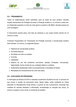 9
5.5 – TREINAMENTO
Todos os colaboradores recém admitidos, para as áreas de risco auditivo, deverão
receber treinamento de Proteção Auricular e Proteção Auditiva e, no mínimo a cada ano,
os integrantes expostos a níveis de ruído igual ou superior a 80 dB(A), deverão passar por
uma reciclagem.
O treinamento deverá gerar uma lista de presença e sua carga horária deverá ter no
mínimo 2 horas.
Conteúdo Programático do Treinamento de Proteção Auricular e Conservação Auditiva
deve atender, no mínimo, os seguintes tópicos:
 Objetivos da conservação auditiva;
 Conceitos básicos;
 Os efeitos do ruído na audição;
 Controle;
 Legislação;
 Objetivo do uso dos protetores auriculares, seleção, limitações, manutenção,
higienização, forma correta de uso, proteção efetiva e cuidados;
 Audiometria (explanação sobre os procedimentos e resultados do teste);
 Resultados de monitoramento de ruído nas áreas.
5.6 – AVALIAÇÃO DO PROGRAMA
A verificação da eficácia do PCA é realizada anualmente (Auditoria Anual), no período em
que ocorre a revisão do documento base. Nessa etapa, serão avaliadas as metas
descritas no Planejamento Anual (Anexo 1) quanto ao seu cumprimento, execução das
medidas de controle adotadas à eliminação, neutralização ou redução dos riscos, ou
ainda se surgiram novos riscos no ambiente de trabalho.
 