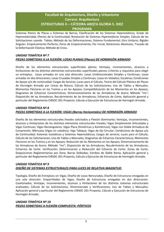 Facultad de Arquitectura, Diseño y Urbanismo
                                   Carrera: Arquitectura
                     ESTRUCTURAS II – CÁTEDRA ARQTA GLORIA S. DIEZ
                                       PROGRAMA
Sistemas Planos de Placas y Sistemas de Barras; Clasificación de los Sistemas Hiperestáticos; Grado de
Hiperestaticidad; Efectos de la Continuidad; Resolución de Sistemas Hiperestáticos Simples; Cálculo de las
Solicitaciones usando Tablas; Método de las Deformaciones; Sistema Fundamental; Giro Unitario; Rigidez
Angular; Empotramiento Perfecto; Pares de Empotramiento; Par Inicial; Rotaciones Absolutas; Trazado de
la Deformación Elástica; Método de Cross.

UNIDAD TEMÁTICA Nº 7
PIEZAS SOMETIDAS A LA FLEXIÓN: LOSAS PLANAS (Placas) DE HORMIGÓN ARMADO

Diseño de los elementos estructurales superficiales planos; Ventajas, inconvenientes, alcances y
limitaciones de los distintos elementos estructurales superficiales planos; Criterios y requisitos para elegir
un entrepiso; Losas armadas en una sola dirección; Losas Unidireccionales Simples y Continuas; Losas
armadas en dos direcciones; Losas Cruzadas Simples y Continuas; Losas en Voladizo; Escaleras; Condiciones
de Apoyo y/o de continuidad; Cargas de Servicio; Luces para el Cálculo; Teoría del Cálculo Plástico de Placas
de Hormigón Armado por Líneas de Rotura; Cálculo de las Solicitaciones; Uso de Tablas y Manuales;
Momentos Flectores en los Tramos y en los Apoyos; Compatibilización de los Momentos en los Apoyos;
Diagramas de Esfuerzos Característicos; Dimensionamiento de las Armaduras de Acero; Método “ms”;
Disposición de las Armaduras; Recubrimiento de las Armaduras; Esfuerzos de Corte; Aplicación general y
particular del Reglamento CIRSOC 201-Proyecto, Cálculo y Ejecución de Estructuras de Hormigón Armado.

UNIDAD TEMÁTICA Nº 8
PIEZAS SOMETIDAS A LA FLEXIÓN: VIGAS (Barras Horizontales) DE HORMIGÓN ARMADO

Diseño de los elementos estructurales lineales solicitados a Flexión Dominante; Ventajas, inconvenientes,
alcances y limitaciones de los distintos elementos estructurales lineales; Vigas Simplemente Articuladas y
Vigas Continuas; Vigas Rectangulares; Vigas Placa (Simétricas y Asimétricas); Vigas con Doble Armadura de
Compresión; Ménsulas (Vigas en voladizo); Viga Tabique; Vigas de Eje Circular; Condiciones de Apoyo y/o
de Continuidad; Sistemas Isostáticos y Sistemas Hiperestáticos; Cargas de servicio; Luces para el Cálculo;
Cálculo de las Solicitaciones; Uso de Tablas y Manuales; Diagramas de Esfuerzos Característicos; Momentos
Flectores en los Tramos y en los Apoyos; Reducción de los Momentos en los Apoyos; Dimensionamiento de
las Armaduras de Acero; Método “ms”; Disposición de las Armaduras; Recubrimiento de las Armaduras;
Esfuerzos de Corte: Verificación; Determinación y Reducción del Esfuerzo de Corte; Zonas de Corte;
Disposiciones Reglamentarias por Zona; Barras Dobladas; Estribos de Doble Rama; Aplicación general y
particular del Reglamento CIRSOC 201-Proyecto, Cálculo y Ejecución de Estructuras de Hormigón Armado.

UNIDAD TEMÁTICA Nº 9
DISEÑO DE SISTEMAS ESTRUCTURALES PARA LUCES DE RELATIVA MAGNITUD

Tipología; Diseño de Entrepisos sin Vigas; Diseño de Losas Nervuradas; Diseño de Estructuras envigadas en
una sola dirección: Emparrillados de Vigas; Diseño de Estructuras envigadas en dos direcciones:
Casetonados; Ventajas, inconvenientes, alcances y limitaciones de los distintos sistemas estructurales
analizados; Cálculo de las Solicitaciones; Dimensionado y Verificaciones; Uso de Tablas y Manuales;
Aplicación general y particular del Reglamento CIRSOC 201-Proyecto, Cálculo y Ejecución de Estructuras de
Hormigón Armado.

UNIDAD TEMÁTICA Nº 10
PIEZAS SOMETIDAS A FLEXIÓN COMPUESTA: PÓRTICOS



                                                         3
 