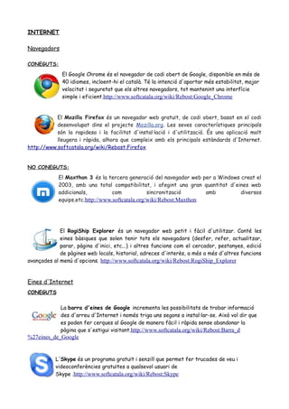 INTERNET
Navegadors
CONEGUTS:
El Google Chrome és el navegador de codi obert de Google, disponible en més de
40 idiomes, incloent-hi el català. Té la intenció d'aportar més estabilitat, major
velocitat i seguretat que els altres navegadors, tot mantenint una interfície
simple i eficient.http://www.softcatala.org/wiki/Rebost:Google_Chrome
El Mozilla Firefox és un navegador web gratuït, de codi obert, basat en el codi
desenvolupat dins el projecte Mozilla.org. Les seves característiques principals
són la rapidesa i la facilitat d'instal·lació i d'utilització. És una aplicació molt
lleugera i ràpida, alhora que compleix amb els principals estàndards d'Internet.
http://www.softcatala.org/wiki/Rebost:Firefox
NO CONEGUTS:
El Maxthon 3 és la tercera generació del navegador web per a Windows creat el
2003, amb una total compatibilitat, i afegint una gran quantitat d'eines web
addicionals, com sincronització amb diversos
equips,etc.http://www.softcatala.org/wiki/Rebost:Maxthon
El RogiShip Explorer és un navegador web petit i fàcil d'utilitzar. Conté les
eines bàsiques que solen tenir tots els navegadors (desfer, refer, actualitzar,
parar, pàgina d'inici, etc...) i altres funcions com el cercador, pestanyes, edició
de pàgines web locals, historial, adreces d'interès, a més a més d'altres funcions
avançades al menú d'opcions. http://www.softcatala.org/wiki/Rebost:RogiShip_Explorer
Eines d'Internet
CONEGUTS
La barra d'eines de Google incrementa les possibilitats de trobar informació
des d'arreu d'Internet i només triga uns segons a instal·lar-se. Això vol dir que
es poden fer cerques al Google de manera fàcil i ràpida sense abandonar la
pàgina que s'estigui visitant.http://www.softcatala.org/wiki/Rebost:Barra_d
%27eines_de_Google
L'Skype és un programa gratuït i senzill que permet fer trucades de veu i
videoconferències gratuïtes a qualsevol usuari de
Skype .http://www.softcatala.org/wiki/Rebost:Skype
 