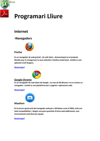 Programari Lliure
Internet
-Navegadors
Firefox
Es un navegador de web gratuït , de codi obert , desenvolupat en el projecte
Mozilla.org. Es conegut per la seva velocitat i intuïtiva instal·lació , també es una
aplicació molt lleugera.
Descarrega'l
Google Chrome
Es un navegador de codi obert de Google , en mes de 40 idiomes i no es nomes un
navegador , també es una plataforma per a pagines i aplicacions web.
Descarrega'l
Maxthon
És la tercera generació del navegador web per a Windows creat el 2003, amb una
total compatibilitat, i afegint una gran quantitat d'eines web addicionals, com
sincronització amb diversos equips.
Descarrega'l
 