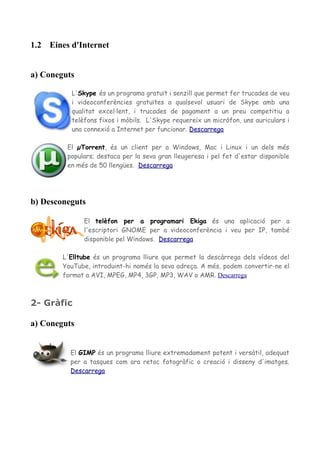 1.2 Eines d'Internet
a) Coneguts
L'Skype és un programa gratuït i senzill que permet fer trucades de veu
i videoconferències gratuïtes a qualsevol usuari de Skype amb una
qualitat excel·lent, i trucades de pagament a un preu competitiu a
telèfons fixos i mòbils. L'Skype requereix un micròfon, uns auriculars i
una connexió a Internet per funcionar. Descarrega
El µTorrent, és un client per a Windows, Mac i Linux i un dels més
populars; destaca per la seva gran lleugeresa i pel fet d'estar disponible
en més de 50 llengües. Descarrega
b) Desconeguts
El telèfon per a programari Ekiga és una aplicació per a
l'escriptori GNOME per a videoconferència i veu per IP, també
disponible pel Windows. Descarrega
L'Elltube és un programa lliure que permet la descàrrega dels vídeos del
YouTube, introduint-hi només la seva adreça. A més, podem convertir-ne el
format a AVI, MPEG, MP4, 3GP, MP3, WAV o AMR. Descarrega
2- Gràfic
a) Coneguts
El GIMP és un programa lliure extremadament potent i versàtil, adequat
per a tasques com ara retoc fotogràfic o creació i disseny d'imatges.
Descarrega
 