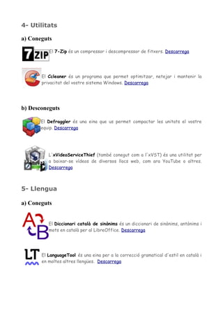 4- Utilitats
a) Coneguts
El 7-Zip és un compressor i descompressor de fitxers. Descarrega
El Ccleaner és un programa que permet optimitzar, netejar i mantenir la
privacitat del vostre sistema Windows. Descarrega
b) Desconeguts
El Defraggler és una eina que us permet compactar les unitats el vostre
equip. Descarrega
L'xVideoServiceThief (també conegut com a l'xVST) és una utilitat per
a baixar-se vídeos de diversos llocs web, com ara YouTube o altres.
Descarrega
5- Llengua
a) Coneguts
El Diccionari català de sinònims és un diccionari de sinònims, antònims i
mots en català per al LibreOffice. Descarrega
El LanguageTool és una eina per a la correcció gramatical d'estil en català i
en moltes altres llengües. Descarrega
 