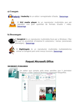 a) Coneguts
L'Audacity és un editor i enregistrador d'àudio. Descarrega
El VLC media player és un reproductor multimèdia que pot
reproduir una gran quantitat de formats d'audio i video.
Descarrega
b) Desconeguts
El Songbird és un reproductor multimèdia lliure per a Windows i Mac
OS que té possibilitat d'instaŀlar-hi extensions i temes (anomenats
plomatges). Descarrega
El Nightingale és un reproductor multimèdia multiplataforma
similar al Songbird però amb menys funcions. Descarrega
Paquet Microsoft Office
MICROSOFT PUBLISHER
Un editor que compta amb eines senzilles que li permeten
destacar i cridar l'atenció fàcilment mitjançant fotografies.
 
