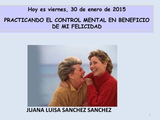 JUANA LUISA SANCHEZ SANCHEZ
1
Hoy es viernes, 30 de enero de 2015
PRACTICANDO EL CONTROL MENTAL EN BENEFICIO
DE MI FELICIDAD
 