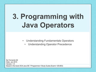 3. Programming with
Java Operators
• Understanding Fundamentals Operators
• Understanding Operator Precedence
By Fernando Gil
Date: Jan 2015
Version: 1.0
Based in the book OCA Java SE 7 Programmer I Study Guide (Examn 1Z0-803)
 