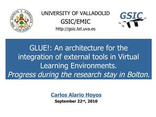 GLUE!: An architecture for the integration of external tools in Virtual Learning Environments. Progress during the research stay in Bolton. UNIVERSITY OF VALLADOLID GSIC/EMIC http://gsic.tel.uva.es Carlos Alario Hoyos September 22 nd ,  2010 