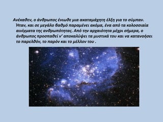 Ανέκαθεν, ο άνθρωπος ένιωθε μια ακαταμάχητη έλξη για το σύμπαν.
Ήταν, και σε μεγάλο βαθμό παραμένει ακόμα, ένα από τα κολοσσιαία
αινίγματα της ανθρωπότητας. Από την αρχαιότητα μέχρι σήμερα, ο
άνθρωπος προσπαθεί ν’ αποκαλύψει τα μυστικά του και να κατανοήσει
το παρελθόν, το παρόν και το μέλλον του .
 