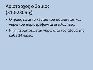Αρίσταρχος ο Σάμιος
(310-230π.χ)
• Ο ήλιος είναι το κέντρο του σύμπαντος και
γύρω του περιστρέφονται οι πλανήτες.
• Η Γη περιστρέφεται γύρω από τον άξονά της
κάθε 24 ώρες.
 