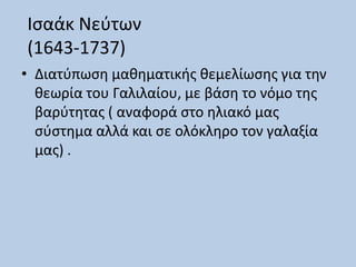 Ισαάκ Νεύτων
(1643-1737)
• Διατύπωση μαθηματικής θεμελίωσης για την
θεωρία του Γαλιλαίου, με βάση το νόμο της
βαρύτητας ( αναφορά στο ηλιακό μας
σύστημα αλλά και σε ολόκληρο τον γαλαξία
μας) .
 