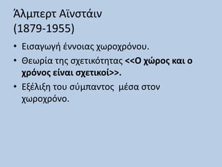 Άλμπερτ Αϊνστάιν
(1879-1955)
• Εισαγωγή έννοιας χωροχρόνου.
• Θεωρία της σχετικότητας <<Ο χώρος και ο
χρόνος είναι σχετικοί>>.
• Εξέλιξη του σύμπαντος μέσα στον
χωροχρόνο.
 