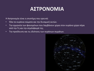 ΑΣΤΡΟΝΟΜΙΑ
Η Αστρονομία είναι η επιστήμη που ερευνά:
• Όλα τα ουράνια σώματα και την δυναμική αυτών.
• Την ερμηνεία των φαινομένων που λαμβάνουν χώρα στον ουράνιο χώρο πέρα
από την Γη και την ατμόσφαιρά της.
• Την προέλευση και τις ιδιότητες των ουράνιων σωμάτων.
 