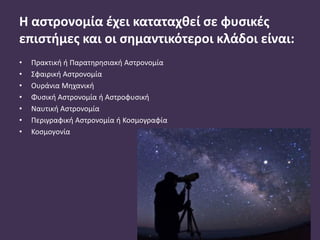 Η αστρονομία έχει καταταχθεί σε φυσικές
επιστήμες και οι σημαντικότεροι κλάδοι είναι:
• Πρακτική ή Παρατηρησιακή Αστρονομία
• Σφαιρική Αστρονομία
• Ουράνια Μηχανική
• Φυσική Αστρονομία ή Αστροφυσική
• Ναυτική Αστρονομία
• Περιγραφική Αστρονομία ή Κοσμογραφία
• Κοσμογονία
 