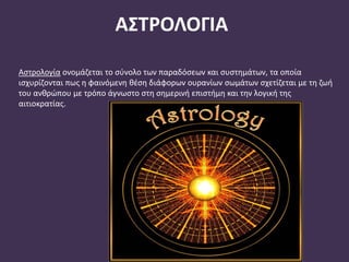 ΑΣΤΡΟΛΟΓΙΑ
Αστρολογία ονομάζεται το σύνολο των παραδόσεων και συστημάτων, τα οποία
ισχυρίζονται πως η φαινόμενη θέση διάφορων ουρανίων σωμάτων σχετίζεται με τη ζωή
του ανθρώπου με τρόπο άγνωστο στη σημερινή επιστήμη και την λογική της
αιτιοκρατίας.
 