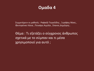 Ομαδα 4
Συμμετέχουν οι μαθητές : Ραφαήλ Τεγγελίδης , Ξυράφης Νίκος ,
Φεντορένκο Λέσια , Πιτικάρη Αιμιλία , Σπανος Δημήτρης .
Θέμα : Τι εξετάζει ο σύγχρονος άνθρωπος
σχετικά με το σύμπαν και τι μέσα
χρησιμοποιεί για αυτό ;
 