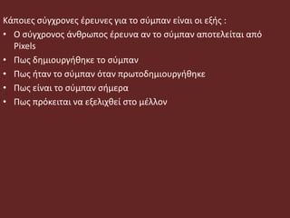 Κάποιες σύγχρονες έρευνες για το σύμπαν είναι οι εξής :
• Ο σύγχρονος άνθρωπος έρευνα αν το σύμπαν αποτελείται από
Pixels
• Πως δημιουργήθηκε το σύμπαν
• Πως ήταν το σύμπαν όταν πρωτοδημιουργήθηκε
• Πως είναι το σύμπαν σήμερα
• Πως πρόκειται να εξελιχθεί στο μέλλον
 