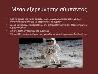 Μέσα εξερεύνησης σύμπαντος
• Από τα πρώτα χρόνια τη ύπαρξής μας , ο άνθρωπος προσπαθεί να βρει
οποιονδήποτε τρόπο για να εξερευνήσει το σύμπαν
• Οι δύο μεγαλύτερες προσπάθειες της ανθρωπότητας για την εξερεύνηση του
σύμπαντος είναι
• 1.Η αποστολή ανθρώπων στο διάστημα
• 2.Η τοποθέτηση δορυφόρων στον γαλαξία με σκοπό την παρακολούθησή του.
 