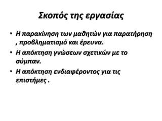Σκοπός της εργασίας
• Η παρακίνηση των μαθητών για παρατήρηση
, προβληματισμό και έρευνα.
• Η απόκτηση γνώσεων σχετικών με το
σύμπαν.
• Η απόκτηση ενδιαφέροντος για τις
επιστήμες .
 