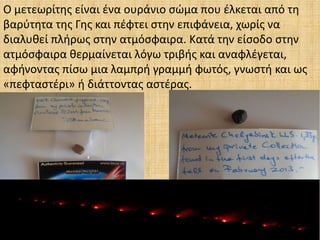 Ο μετεωρίτης είναι ένα ουράνιο σώμα που έλκεται από τη
βαρύτητα της Γης και πέφτει στην επιφάνεια, χωρίς να
διαλυθεί πλήρως στην ατμόσφαιρα. Κατά την είσοδο στην
ατμόσφαιρα θερμαίνεται λόγω τριβής και αναφλέγεται,
αφήνοντας πίσω μια λαμπρή γραμμή φωτός, γνωστή και ως
«πεφταστέρι» ή διάττοντας αστέρας.
 