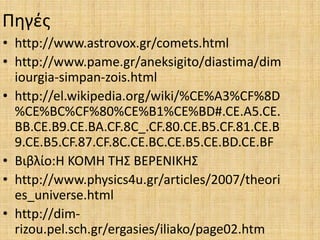 Πηγές
• http://www.astrovox.gr/comets.html
• http://www.pame.gr/aneksigito/diastima/dim
iourgia-simpan-zois.html
• http://el.wikipedia.org/wiki/%CE%A3%CF%8D
%CE%BC%CF%80%CE%B1%CE%BD#.CE.A5.CE.
BB.CE.B9.CE.BA.CF.8C_.CF.80.CE.B5.CF.81.CE.B
9.CE.B5.CF.87.CF.8C.CE.BC.CE.B5.CE.BD.CE.BF
• Βιβλίο:Η ΚΟΜΗ ΤΗΣ ΒΕΡΕΝΙΚΗΣ
• http://www.physics4u.gr/articles/2007/theori
es_universe.html
• http://dim-
rizou.pel.sch.gr/ergasies/iliako/page02.htm
 