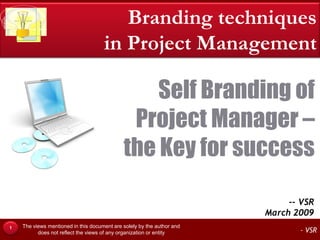 Branding techniques
                                     in Project Management

                                                 Self Branding of
                                              Project Manager –
                                             the Key for success

                                                                             -- VSR
                                                                        March 2009
    The views mentioned in this document are solely by the author and
1
          does not reflect the views of any organization or entity             - VSR
 