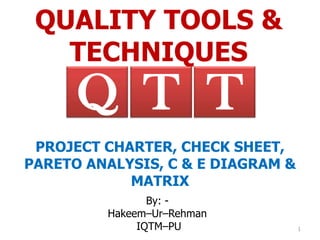 QUALITY TOOLS &
   TECHNIQUES
      Q T T
 PROJECT CHARTER, CHECK SHEET,
PARETO ANALYSIS, C & E DIAGRAM &
            MATRIX
                By: -
         Hakeem–Ur–Rehman
              IQTM–PU              1
 