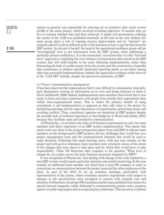 IJMPB   metrics in general, was responsible for carrying out an extensive after action review
1,1     (AAR) of the entire project, which involved revisiting objectives 12 months after go
        live to evaluate whether they had been achieved. A media rich presentation collating
        the results of the AAR was published internally on CD and on the web. Indeed, this
        same group plays a role of ongoing process improvement and its “mentors” are
        uniquely placed to advise different parts of the business on how to get the best from the
116     ERP system. As she put it herself, the head of the operational excellence group will go
        “investigating” how to get information from the ERP system, when addressing a
        particular process inefﬁciency. It is the researchers’ conviction that it is this “trial and
        error” approach to exploiting the vast richness of transactional data stored in the ERP
        system, that will yield beneﬁts in the years following implementation, rather than
        bemoaning the lack of vanilla reports from the system and the construction of parallel
        data warehouses to address speciﬁc functional reporting needs, so prevalent among
        other less successful implementations. Indeed, this approach is evidence of the survival
        of the “CAN DO” attitude, despite the perceived constraints of ERP!

        4.2 Project communications management
        It has been observed that organisations ﬁnd it very difﬁcult to communicate internally,
        each department viewing its information as its own and being reluctant to share it
        (Scott and Kaindl, 2000). Indeed, implementation team members discovered that it was
        easier to learn and share experiences with people from outside their organisation than
        within intra-organisational teams. This is where the primary beneﬁt of using
        consultants to aid implementation is apparent as they add value to the project by
        facilitating meetings and the open discussions of requirements, prioritising issues and
        avoiding conﬂicts. Thus, consultancy agencies are important in ERP projects despite
        the possible lack of technical experience or knowledge (as in Wood and Caldas, 2001)
        because they facilitate open and productive communication.
            At Pharma Inc., of an initial core team of 24 business representatives only two team
        members had direct experience of an ERP system implementation. This meant that
        much work was done in the project preparation phase from mid-2003 to educate team
        members on the background to ERP projects, the key challenges they would face as a
        project management team and the communication channels that would be used to
        make decisions. Following this rapid learning curve, with just nine months on the
        project and with go-live imminent, team members were extremely aware of the extent
        of the changes that were about to take place and for which they would have to take
        responsibility. Table VII illustrates their response to the question “What level of
        change do you expect across the main business processes impacted by ERP?”
            It was recognised at Pharma Inc. that dealing with change of the scale implied by a
        new ERP system would require particular attention and careful monitoring. In the case
        studied, an additional team member was hired from a local PR company in order to
        concentrate on communication between the project team and the other employees at the
        plant. As part of his effort he set up countless meetings, particularly with
        representatives of the unions, where extremely sensitive negotiations with respect to
        changes to job speciﬁcations were navigated to success with requisite care and
        attention. Furthermore, the project PR consultant and his team published four issues of a
        special internal magazine, solely dedicated to communicating project news, progress
        reports on achieving targets and on respecting key milestones. This served as a channel
 