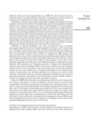 difﬁculty which must be overcome (Bingi et al., 1999). The fact that teams must be                   Project
cross-functional is an added difﬁculty especially in organisations with no culture of            management
working across functional areas and no experience of such large projects.
    Frequently, companies do not fully comprehend the impact of choosing the internal
employees with the correct skill set. The right employees for the team should not only be
experts in the company’s processes but also be knowledgeable of the best business
practices in the industry. At Pharma Inc., following the nomination of a high proﬁle site               121
manager, selecting and obtaining competent stream leads was the next key element of
what was to be a winning combination. From the outset, the scale of the undertaking was
appreciated and the calibre of the team members was commensurate with the seriousness
of the task ahead. All team members were reasonably senior with on average 10-15 years
experience in the business. All team members were full time on the project whether for the
entire duration of the project or for shorter periods. At key times in the project, staff were
added to the team for specialised tasks such as data conversion, training or desktop
deployment, such that the team grew to more than 100 at certain times.
    Although no external consultants were used, an important “cross functional”
advantage emerged from the mix of people engaged on the team. As the stream leads
were “old hands” in the business, not only were they acquainted with one another, but
they also had an intuitive grasp of the complexities in areas of the business other than
their own particular domain. With systems as integrated as ERP, project team
members have to always bear in mind the upstream and downstream effects of choices
and conﬁguration options they make as the project progresses. One of the key success
factors of the project was the team’s ability to work together, and to draw on the
individual experience and authority across different functions in making key design
decisions. The inclusion of an “integration specialist” charged with anticipated the
impact in other areas of decisions made in each area was another key aspect. Another
unique element of the constitution of the local project team was the pre-meditated
pairing of, as one team member out it, “experience and energy” in each of the process
streams. Stream leads were allocated graduate level resources to work on data
cleansing in each functional area, and this combination obviated the need to hire in
expensive consultants, and created a pool of enthusiastic resources highly suitable to
the task of training users when that time came closer to go-live.
    Bingi et al. (1999) add a ﬁnal point, stating that team morale is a vital component for
the success of the project. It was no coincidence that the team in our case study
functioned in a harmonious manner: the site manager was at all stages attentive to the
“spirit” of the team, monitoring formally and informally the morale of the troops, such
that, even if the timeline was punishing, team members felt they were recognised for
their efforts and could let off steam whenever the stress became too much. Team
members were accorded “duvet days” if it was felt that the unforgiving schedule was
beginning to impact negatively on performance. It would be the researchers’ view that
this factor is more in line with a personal style of management than an ERP success
factor. Getting the best out of a team of volunteers is a challenge in many walks of life,
and good leadership will always pay off in the end.

4.6 Project risk management/project procurement management
Implementing an ERP system requires a radical change in the business processes of
organisations, radical change means risks and risks mean more time and money.
 