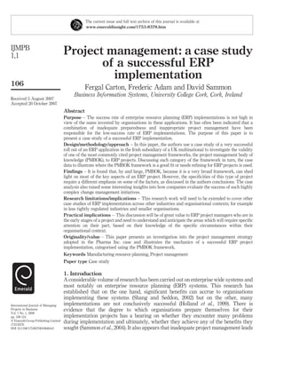 The current issue and full text archive of this journal is available at
                                                 www.emeraldinsight.com/1753-8378.htm




IJMPB
1,1                                  Project management: a case study
                                            of a successful ERP
                                              implementation
106
                                                Fergal Carton, Frederic Adam and David Sammon
                                          Business Information Systems, University College Cork, Cork, Ireland
Received 5 August 2007
Accepted 20 October 2007
                                     Abstract
                                     Purpose – The success rate of enterprise resource planning (ERP) implementations is not high in
                                     view of the sums invested by organisations in these applications. It has often been indicated that a
                                     combination of inadequate preparedness and inappropriate project management have been
                                     responsible for the low-success rate of ERP implementations. The purpose of this paper is to
                                     present a case study of a successful ERP implementation.
                                     Design/methodology/approach – In this paper, the authors use a case study of a very successful
                                     roll out of an ERP application in the Irish subsidiary of a UK multinational to investigate the validity
                                     of one of the most commonly cited project management frameworks, the project management body of
                                     knowledge (PMBOK), to ERP projects. Discussing each category of the framework in turn, the case
                                     data to illustrate where the PMBOK framework is a good ﬁt or needs reﬁning for ERP projects is used.
                                     Findings – It is found that, by and large, PMBOK, because it is a very broad framework, can shed
                                     light on most of the key aspects of an ERP project. However, the speciﬁcities of this type of project
                                     require a different emphasis on some of the factors, as discussed in the authors conclusions. The case
                                     analysis also raised some interesting insights into how companies evaluate the success of such highly
                                     complex change management initiatives.
                                     Research limitations/implications – This research work will need to be extended to cover other
                                     case studies of ERP implementation across other industries and organisational contexts; for example
                                     in less tightly regulated industries and smaller organisations.
                                     Practical implications – This discussion will be of great value to ERP project managers who are in
                                     the early stages of a project and need to understand and anticipate the areas which will require speciﬁc
                                     attention on their part, based on their knowledge of the speciﬁc circumstances within their
                                     organisational context.
                                     Originality/value – This paper presents an investigation into the project management strategy
                                     adopted in the Pharma Inc. case and illustrates the mechanics of a successful ERP project
                                     implementation, categorised using the PMBOK framework.
                                     Keywords Manufacturing resource planning, Project management
                                     Paper type Case study

                                     1. Introduction
                                     A considerable volume of research has been carried out on enterprise wide systems and
                                     most notably on enterprise resource planning (ERP) systems. This research has
                                     established that on the one hand, signiﬁcant beneﬁts can accrue to organisations
                                     implementing these systems (Shang and Seddon, 2002) but on the other, many
International Journal of Managing    implementations are not conclusively successful (Holland et al., 1999). There is
Projects in Business                 evidence that the degree to which organisations prepare themselves for their
Vol. 1 No. 1, 2008
pp. 106-124                          implementation projects has a bearing on whether they encounter many problems
q Emerald Group Publishing Limited
1753-8378
                                     during implementation and ultimately, whether they achieve any of the beneﬁts they
DOI 10.1108/17538370810846441        sought (Sammon et al., 2004). It also appears that inadequate project management leads
 