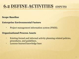 10
Scope Baseline
Enterprise Environmental Factors
• Project management information system (PMIS).
Organizational Process Assets
• Existing formal and informal activity planning-related policies,
procedures, and guidelines,
• Lessons-learned knowledge base
 